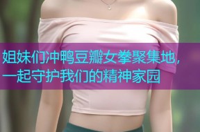 姐妹们冲鸭豆瓣女拳聚集地,一起守护我们的精神家园