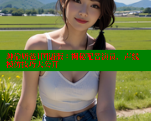 神偷奶爸1国语版:揭秘配音演员,声线模仿技巧大公开 涩里番网站 第1张 神偷奶爸1国语版:揭秘配音演员,声线模仿技巧大公开 涩里番网站 第1张