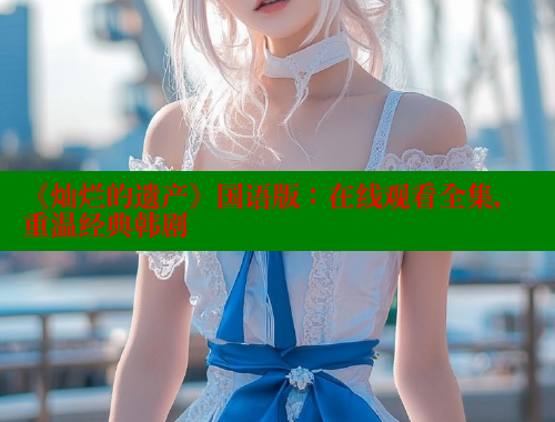 《灿烂的遗产》国语版:在线观看全集,重温经典韩剧 涩里番网站 第1张 《灿烂的遗产》国语版:在线观看全集,重温经典韩剧 涩里番网站 第1张