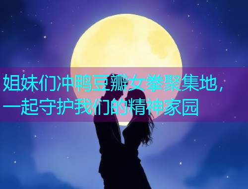 姐妹们冲鸭豆瓣女拳聚集地,一起守护我们的精神家园  第3张 姐妹们冲鸭豆瓣女拳聚集地,一起守护我们的精神家园  第3张