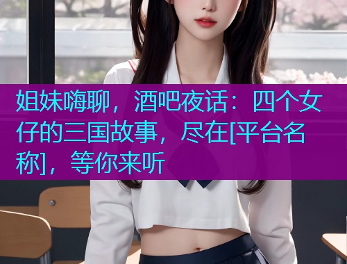 姐妹嗨聊，酒吧夜话：四个女仔的三国故事，尽在[平台名称]，等你来听  第1张