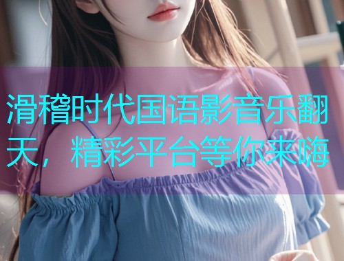滑稽时代国语影音乐翻天,精彩平台等你来嗨  第1张 滑稽时代国语影音乐翻天,精彩平台等你来嗨  第1张
